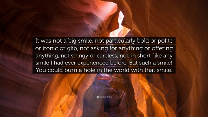 Meg Rosoff Quote: “It was not a big smile, not particularly bold or polite or ironic or glib, not asking for anything or offering anything, not stringy or careless, not, in short, like any smile I had ever experienced before. But such a smile! You could burn a hole in the world with that smile.”