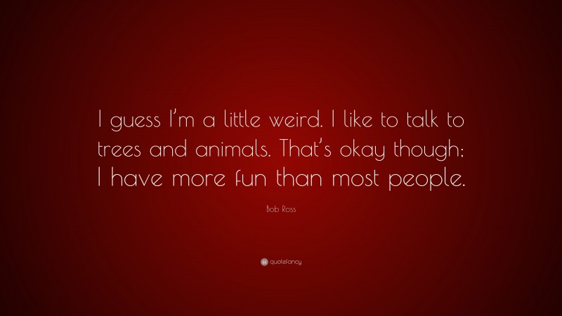Bob Ross Quote: “I guess I’m a little weird. I like to talk to trees and animals. That’s okay though; I have more fun than most people.”