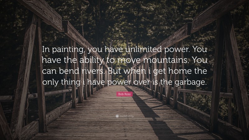 Bob Ross Quote: “In painting, you have unlimited power. You have the ability to move mountains. You can bend rivers. But when i get home the only thing i have power over is the garbage.”