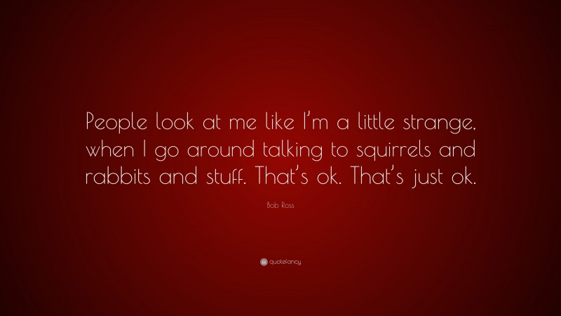 Bob Ross Quote: “People look at me like I’m a little strange, when I go around talking to squirrels and rabbits and stuff. That’s ok. That’s just ok.”