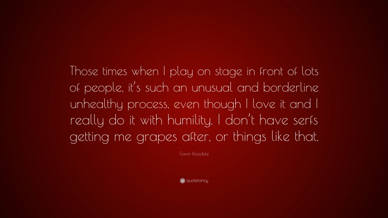 Gavin Rossdale Quote: “Those times when I play on stage in front of lots of people, it’s such an unusual and borderline unhealthy process, even though I love it and I really do it with humility. I don’t have serfs getting me grapes after, or things like that.”