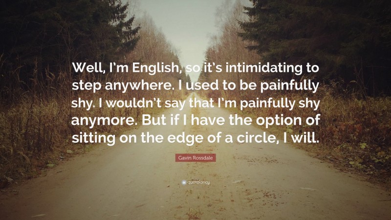 Gavin Rossdale Quote: “Well, I’m English, so it’s intimidating to step anywhere. I used to be painfully shy. I wouldn’t say that I’m painfully shy anymore. But if I have the option of sitting on the edge of a circle, I will.”