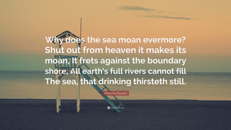 Christina Rossetti Quote: “Why does the sea moan evermore? Shut out from heaven it makes its moan, It frets against the boundary shore; All earth’s full rivers cannot fill The sea, that drinking thirsteth still.”