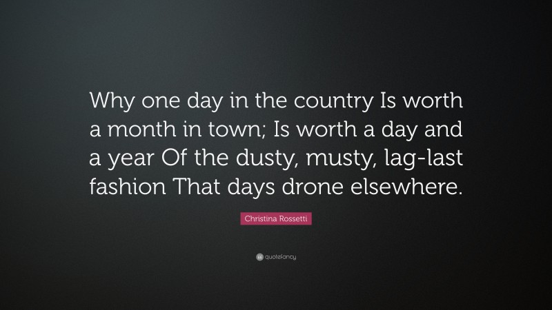 Christina Rossetti Quote: “Why one day in the country Is worth a month in town; Is worth a day and a year Of the dusty, musty, lag-last fashion That days drone elsewhere.”