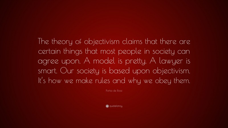 Portia de Rossi Quote: “The theory of objectivism claims that there are certain things that most people in society can agree upon. A model is pretty. A lawyer is smart. Our society is based upon objectivism. It’s how we make rules and why we obey them.”