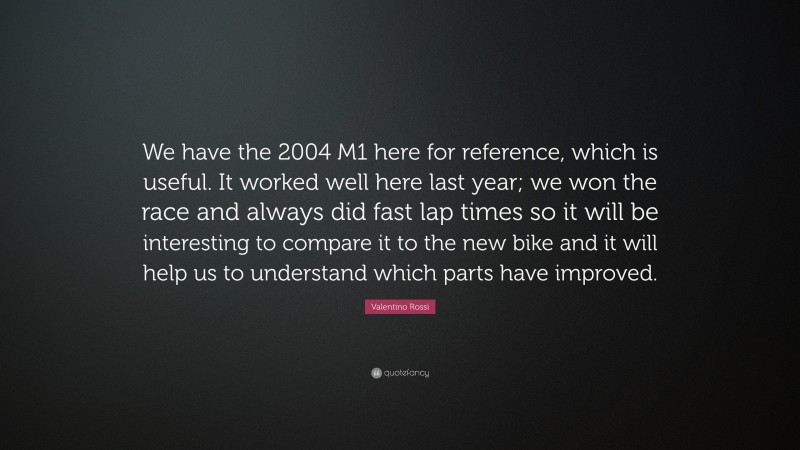 Valentino Rossi Quote: “We have the 2004 M1 here for reference, which is useful. It worked well here last year; we won the race and always did fast lap times so it will be interesting to compare it to the new bike and it will help us to understand which parts have improved.”