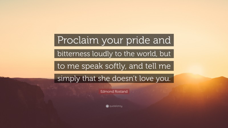 Edmond Rostand Quote: “Proclaim your pride and bitterness loudly to the world, but to me speak softly, and tell me simply that she doesn’t love you.”