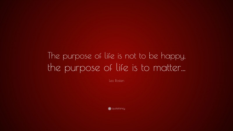 Leo Rosten Quote: “The purpose of life is not to be happy, the purpose of life is to matter...”
