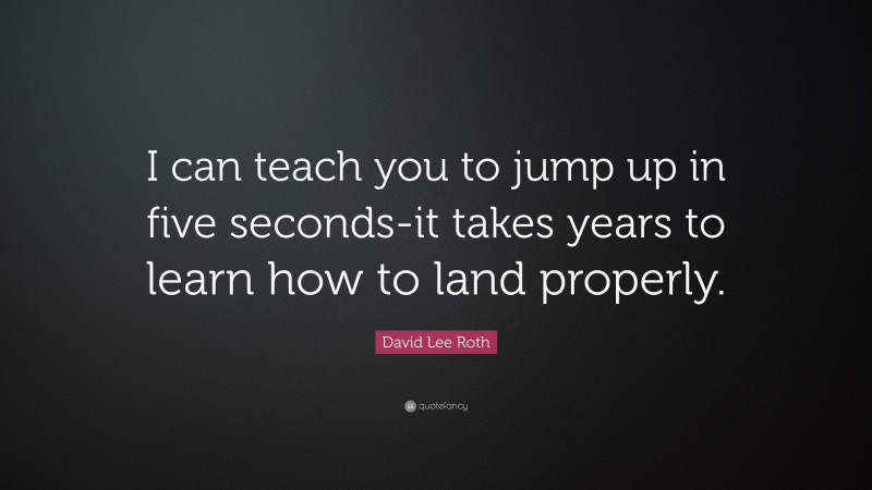 David Lee Roth Quote: “I can teach you to jump up in five seconds-it takes years to learn how to land properly.”