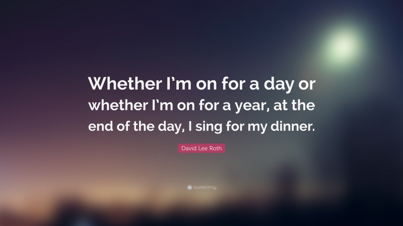 David Lee Roth Quote: “Whether I’m on for a day or whether I’m on for a year, at the end of the day, I sing for my dinner.”