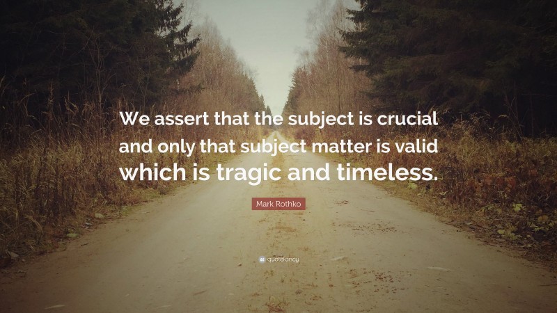 Mark Rothko Quote: “We assert that the subject is crucial and only that subject matter is valid which is tragic and timeless.”