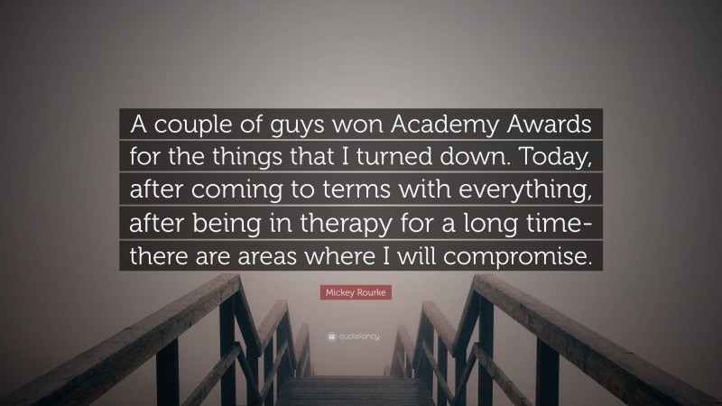 Mickey Rourke Quote: “A couple of guys won Academy Awards for the things that I turned down. Today, after coming to terms with everything, after being in therapy for a long time-there are areas where I will compromise.”