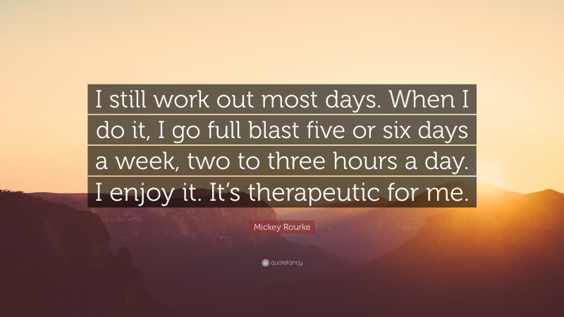 Mickey Rourke Quote: “I still work out most days. When I do it, I go full blast five or six days a week, two to three hours a day. I enjoy it. It’s therapeutic for me.”