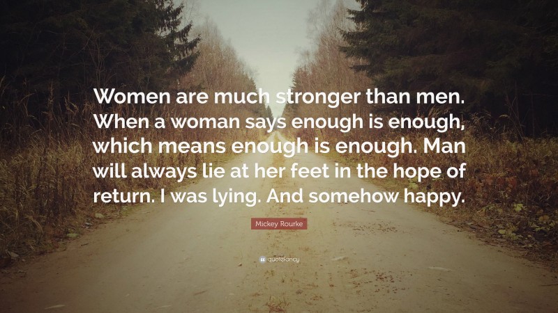 Mickey Rourke Quote: “Women are much stronger than men. When a woman says enough is enough, which means enough is enough. Man will always lie at her feet in the hope of return. I was lying. And somehow happy.”