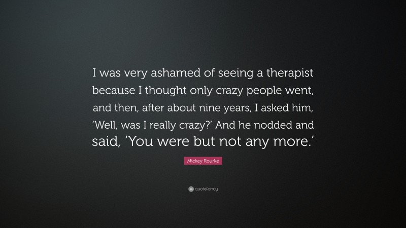 Mickey Rourke Quote: “I was very ashamed of seeing a therapist because I thought only crazy people went, and then, after about nine years, I asked him, ‘Well, was I really crazy?’ And he nodded and said, ‘You were but not any more.’”