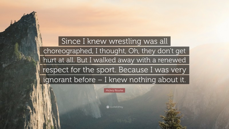 Mickey Rourke Quote: “Since I knew wrestling was all choreographed, I thought, Oh, they don’t get hurt at all. But I walked away with a renewed respect for the sport. Because I was very ignorant before – I knew nothing about it.”