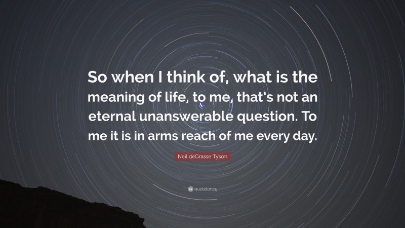 Neil deGrasse Tyson Quote: “So when I think of, what is the meaning of life, to me, that’s not an eternal unanswerable question. To me it is in arms reach of me every day.”
