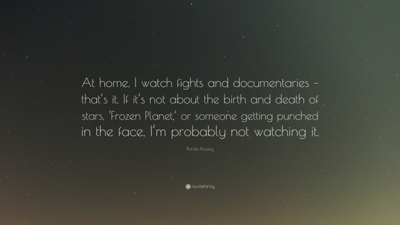 Ronda Rousey Quote: “At home, I watch fights and documentaries – that’s it. If it’s not about the birth and death of stars, ‘Frozen Planet,’ or someone getting punched in the face, I’m probably not watching it.”