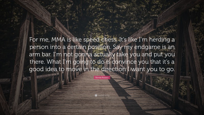 Ronda Rousey Quote: “For me, MMA is like speed chess. It’s like I’m herding a person into a certain position. Say my endgame is an arm bar. I’m not gonna actually take you and put you there. What I’m going to do is convince you that it’s a good idea to move in the direction I want you to go.”