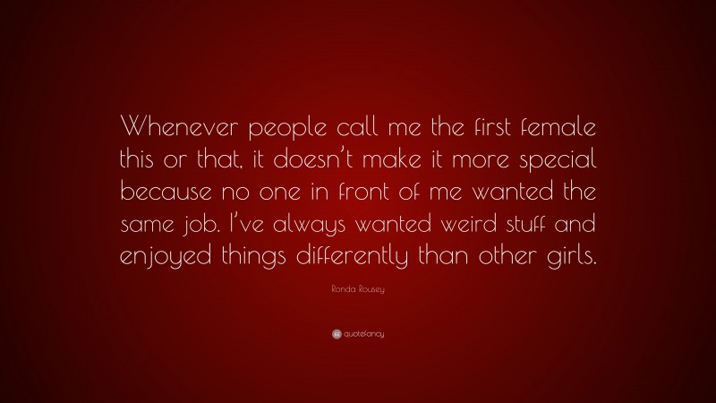 Ronda Rousey Quote: “Whenever people call me the first female this or that, it doesn’t make it more special because no one in front of me wanted the same job. I’ve always wanted weird stuff and enjoyed things differently than other girls.”