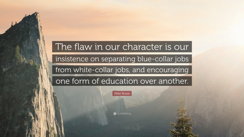 Mike Rowe Quote: “The flaw in our character is our insistence on separating blue-collar jobs from white-collar jobs, and encouraging one form of education over another.”
