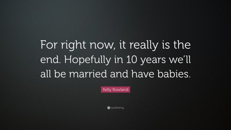 Kelly Rowland Quote: “For right now, it really is the end. Hopefully in 10 years we’ll all be married and have babies.”