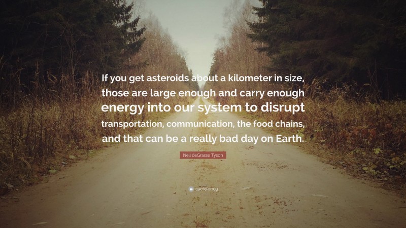 Neil deGrasse Tyson Quote: “If you get asteroids about a kilometer in size, those are large enough and carry enough energy into our system to disrupt transportation, communication, the food chains, and that can be a really bad day on Earth.”