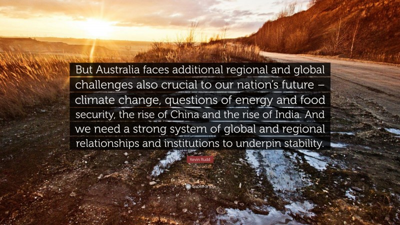 Kevin Rudd Quote: “But Australia faces additional regional and global challenges also crucial to our nation’s future – climate change, questions of energy and food security, the rise of China and the rise of India. And we need a strong system of global and regional relationships and institutions to underpin stability.”