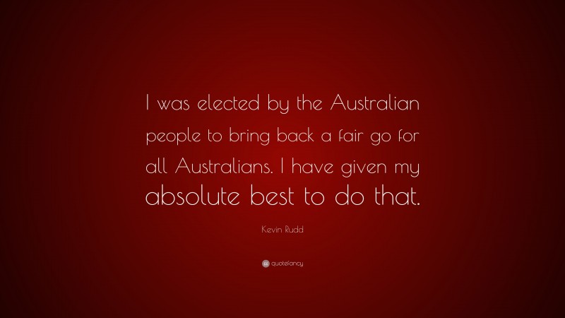 Kevin Rudd Quote: “I was elected by the Australian people to bring back a fair go for all Australians. I have given my absolute best to do that.”