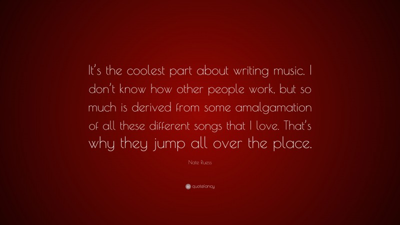 Nate Ruess Quote: “It’s the coolest part about writing music. I don’t know how other people work, but so much is derived from some amalgamation of all these different songs that I love. That’s why they jump all over the place.”