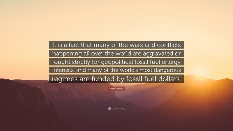 Mark Ruffalo Quote: “It is a fact that many of the wars and conflicts happening all over the world are aggravated or fought strictly for geopolitical fossil fuel energy interests, and many of the world’s most dangerous regimes are funded by fossil fuel dollars.”