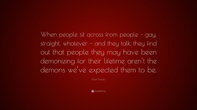 Mark Ruffalo Quote: “When people sit across from people – gay, straight, whatever – and they talk, they find out that people they may have been demonizing for their lifetime aren’t the demons we’ve expected them to be.”