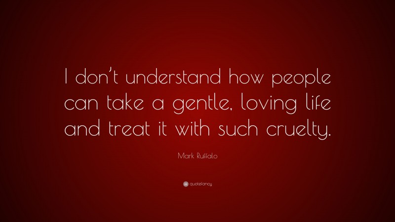 Mark Ruffalo Quote: “I don’t understand how people can take a gentle, loving life and treat it with such cruelty.”