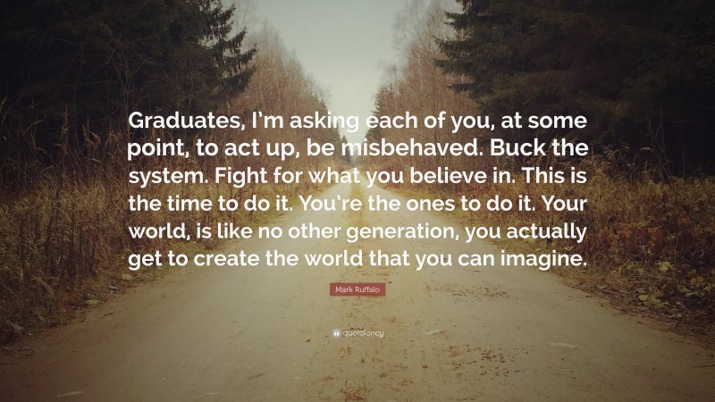 Mark Ruffalo Quote: “Graduates, I’m asking each of you, at some point, to act up, be misbehaved. Buck the system. Fight for what you believe in. This is the time to do it. You’re the ones to do it. Your world, is like no other generation, you actually get to create the world that you can imagine.”