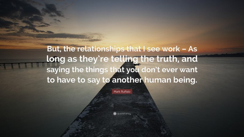 Mark Ruffalo Quote: “But, the relationships that I see work – As long as they’re telling the truth, and saying the things that you don’t ever want to have to say to another human being.”