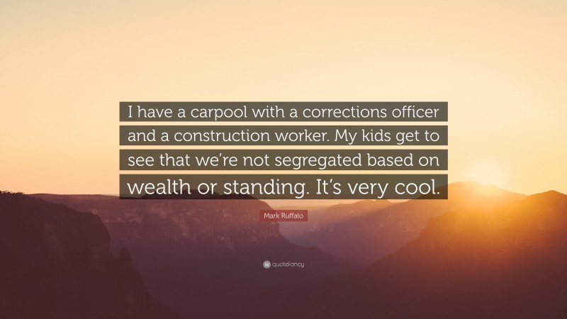 Mark Ruffalo Quote: “I have a carpool with a corrections officer and a construction worker. My kids get to see that we’re not segregated based on wealth or standing. It’s very cool.”