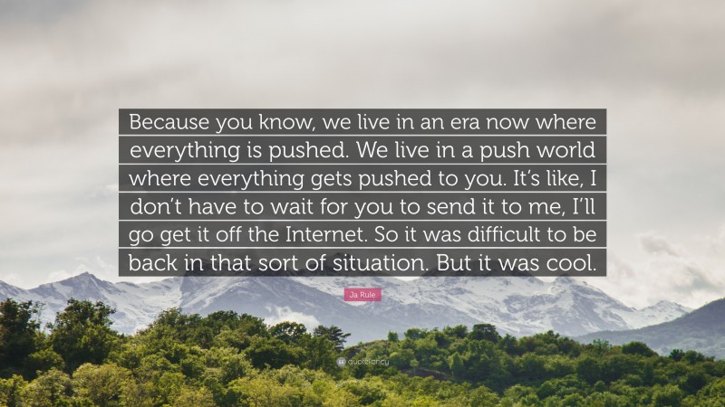 Ja Rule Quote: “Because you know, we live in an era now where everything is pushed. We live in a push world where everything gets pushed to you. It’s like, I don’t have to wait for you to send it to me, I’ll go get it off the Internet. So it was difficult to be back in that sort of situation. But it was cool.”