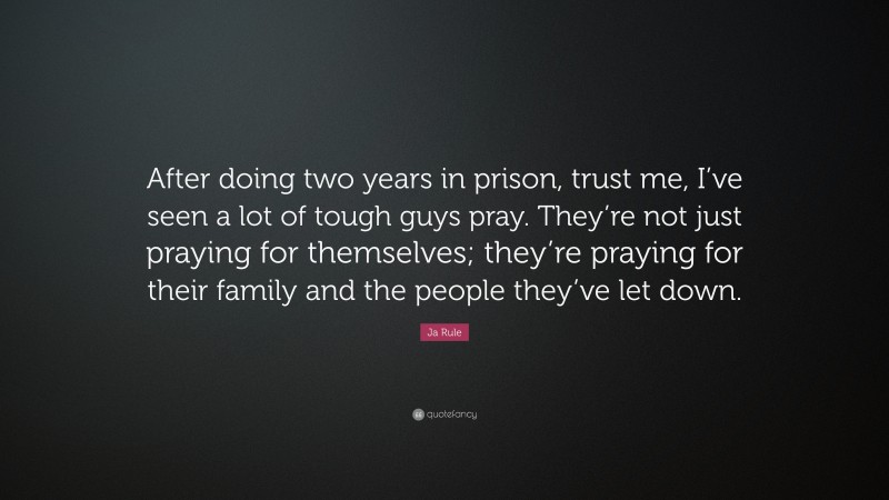 Ja Rule Quote: “After doing two years in prison, trust me, I’ve seen a lot of tough guys pray. They’re not just praying for themselves; they’re praying for their family and the people they’ve let down.”