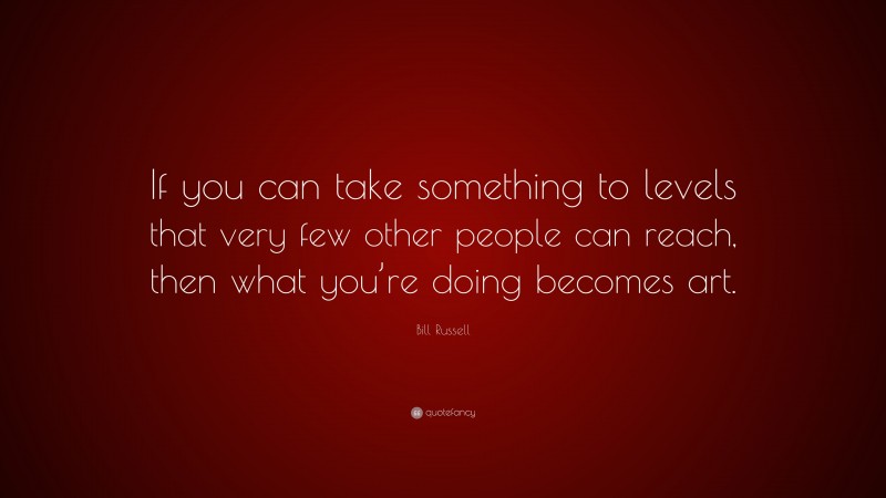 Bill Russell Quote: “If you can take something to levels that very few other people can reach, then what you’re doing becomes art.”