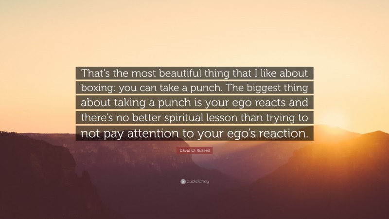 David O. Russell Quote: “That’s the most beautiful thing that I like about boxing: you can take a punch. The biggest thing about taking a punch is your ego reacts and there’s no better spiritual lesson than trying to not pay attention to your ego’s reaction.”