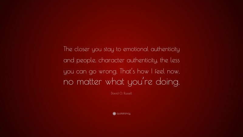 David O. Russell Quote: “The closer you stay to emotional authenticity and people, character authenticity, the less you can go wrong. That’s how I feel now, no matter what you’re doing.”