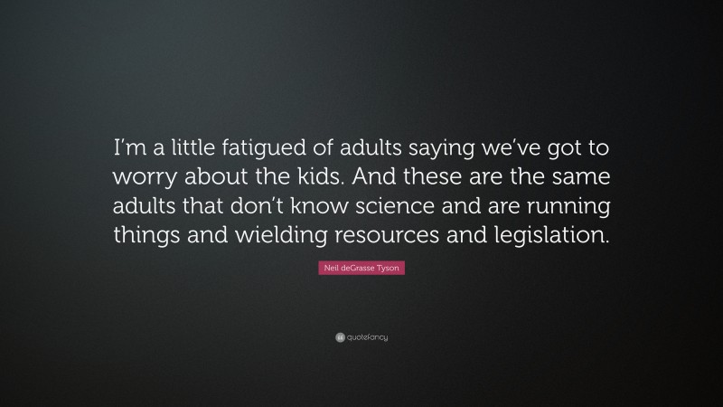 Neil deGrasse Tyson Quote: “I’m a little fatigued of adults saying we’ve got to worry about the kids. And these are the same adults that don’t know science and are running things and wielding resources and legislation.”