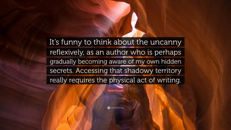 Karen Russell Quote: “It’s funny to think about the uncanny reflexively, as an author who is perhaps gradually becoming aware of my own hidden secrets. Accessing that shadowy territory really requires the physical act of writing.”