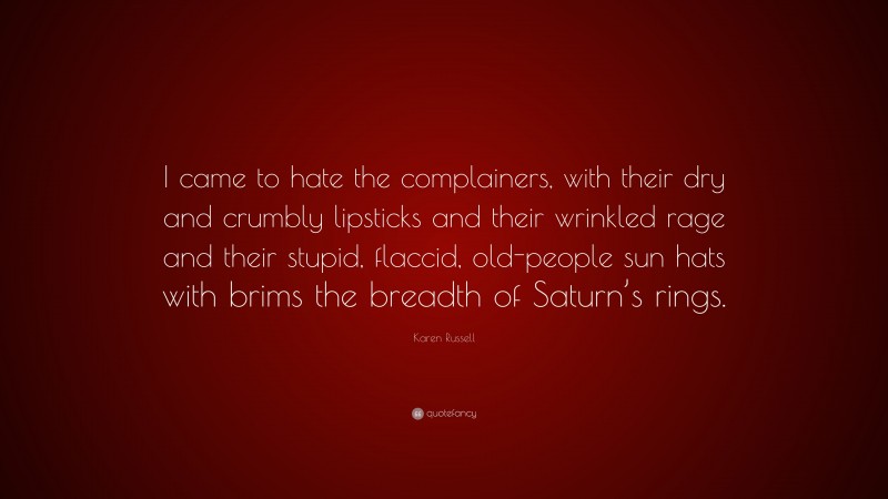 Karen Russell Quote: “I came to hate the complainers, with their dry and crumbly lipsticks and their wrinkled rage and their stupid, flaccid, old-people sun hats with brims the breadth of Saturn’s rings.”