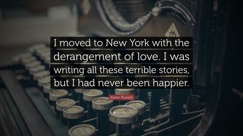 Karen Russell Quote: “I moved to New York with the derangement of love. I was writing all these terrible stories, but I had never been happier.”