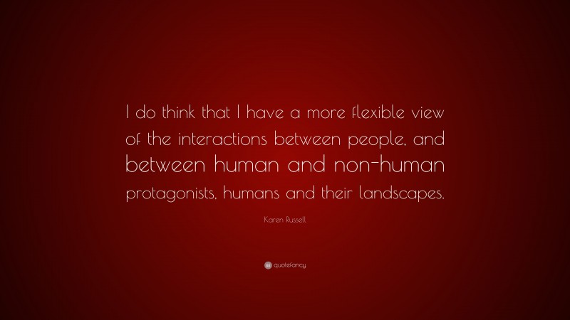 Karen Russell Quote: “I do think that I have a more flexible view of the interactions between people, and between human and non-human protagonists, humans and their landscapes.”