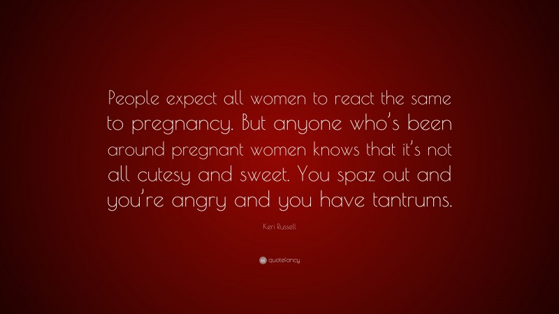Keri Russell Quote: “People expect all women to react the same to pregnancy. But anyone who’s been around pregnant women knows that it’s not all cutesy and sweet. You spaz out and you’re angry and you have tantrums.”
