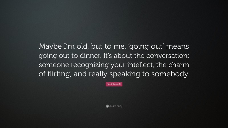 Keri Russell Quote: “Maybe I’m old, but to me, ‘going out’ means going out to dinner. It’s about the conversation: someone recognizing your intellect, the charm of flirting, and really speaking to somebody.”