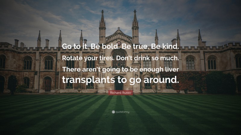 Richard Russo Quote: “Go to it. Be bold. Be true. Be kind. Rotate your tires. Don’t drink so much. There aren’t going to be enough liver transplants to go around.”
