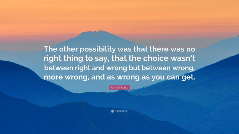 Richard Russo Quote: “The other possibility was that there was no right thing to say, that the choice wasn’t between right and wrong but between wrong, more wrong, and as wrong as you can get.”
